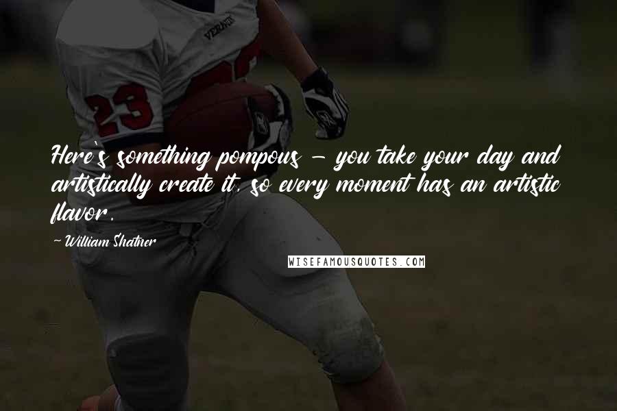 William Shatner Quotes: Here's something pompous - you take your day and artistically create it, so every moment has an artistic flavor.