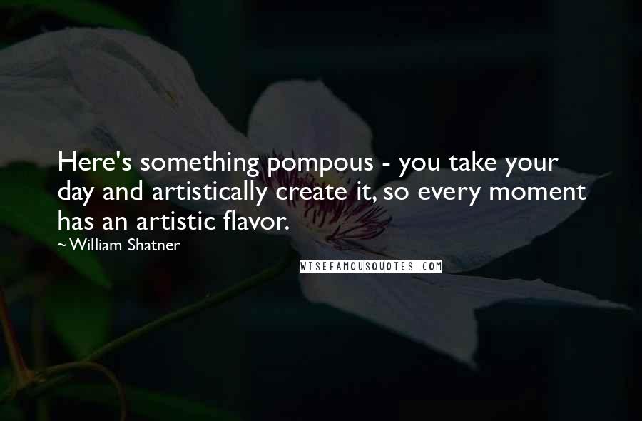 William Shatner Quotes: Here's something pompous - you take your day and artistically create it, so every moment has an artistic flavor.