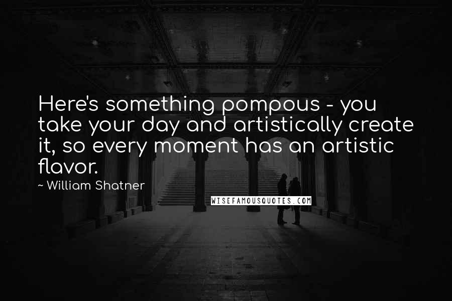 William Shatner Quotes: Here's something pompous - you take your day and artistically create it, so every moment has an artistic flavor.