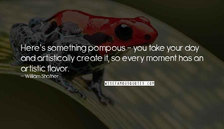 William Shatner Quotes: Here's something pompous - you take your day and artistically create it, so every moment has an artistic flavor.