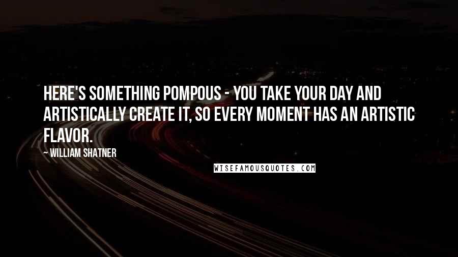 William Shatner Quotes: Here's something pompous - you take your day and artistically create it, so every moment has an artistic flavor.