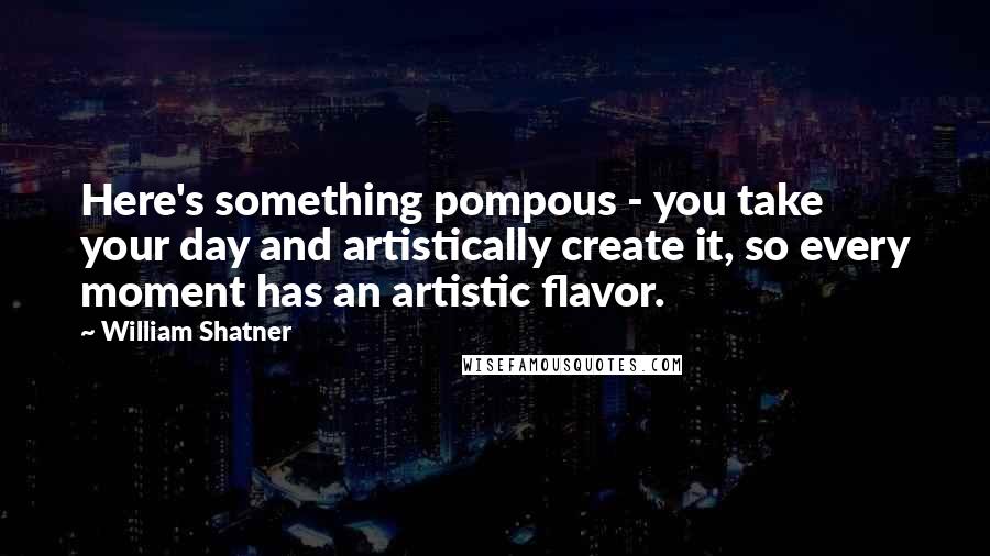 William Shatner Quotes: Here's something pompous - you take your day and artistically create it, so every moment has an artistic flavor.