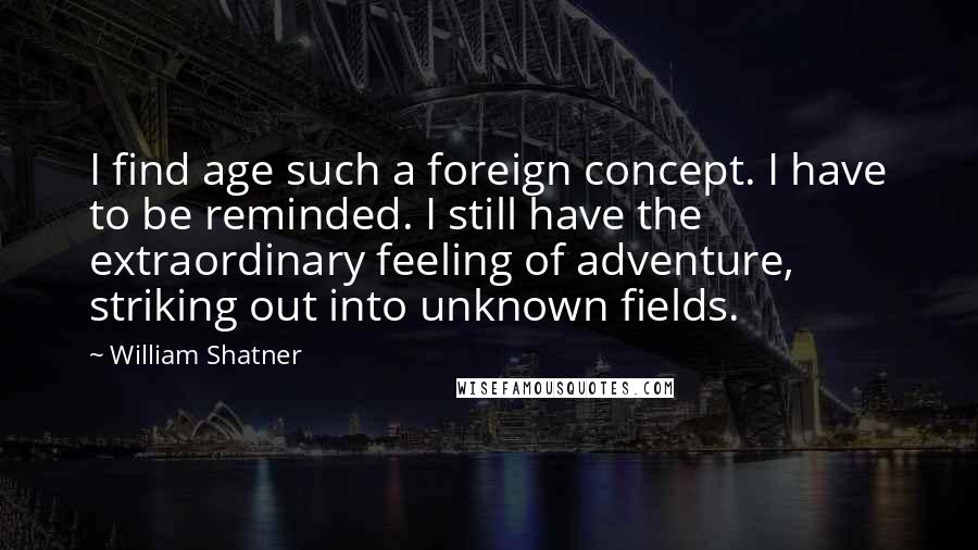 William Shatner Quotes: I find age such a foreign concept. I have to be reminded. I still have the extraordinary feeling of adventure, striking out into unknown fields.