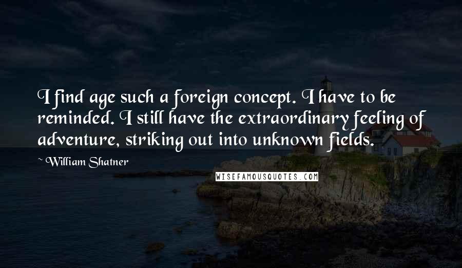 William Shatner Quotes: I find age such a foreign concept. I have to be reminded. I still have the extraordinary feeling of adventure, striking out into unknown fields.