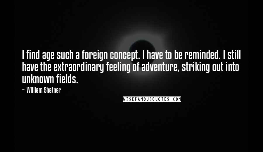 William Shatner Quotes: I find age such a foreign concept. I have to be reminded. I still have the extraordinary feeling of adventure, striking out into unknown fields.