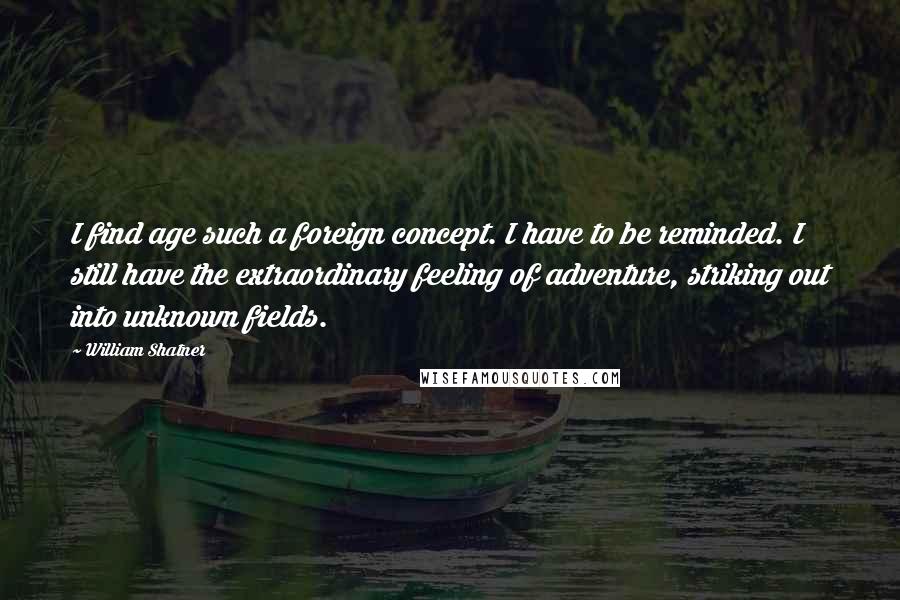 William Shatner Quotes: I find age such a foreign concept. I have to be reminded. I still have the extraordinary feeling of adventure, striking out into unknown fields.