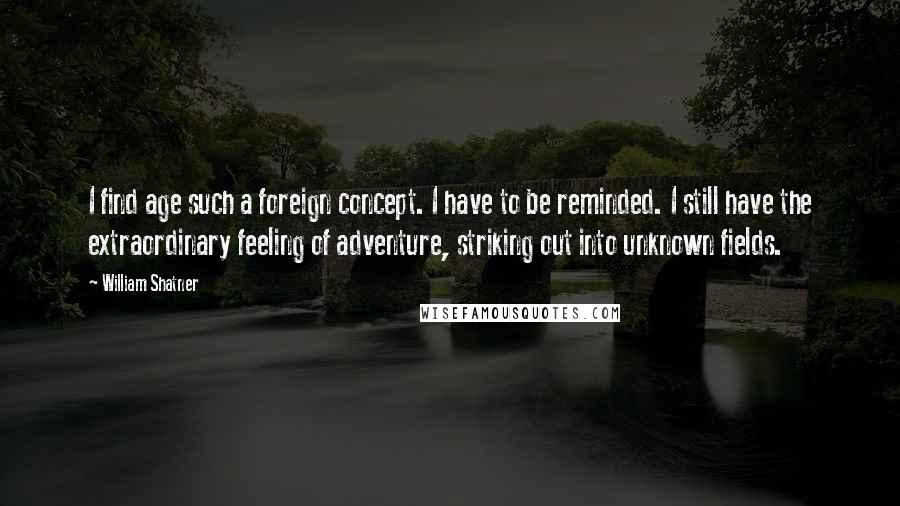 William Shatner Quotes: I find age such a foreign concept. I have to be reminded. I still have the extraordinary feeling of adventure, striking out into unknown fields.