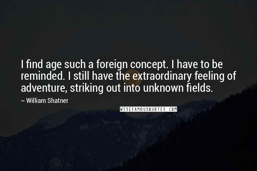 William Shatner Quotes: I find age such a foreign concept. I have to be reminded. I still have the extraordinary feeling of adventure, striking out into unknown fields.