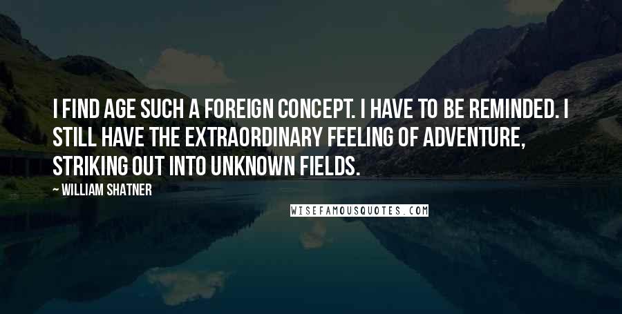 William Shatner Quotes: I find age such a foreign concept. I have to be reminded. I still have the extraordinary feeling of adventure, striking out into unknown fields.