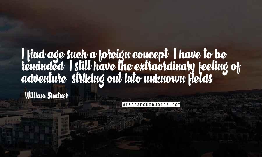 William Shatner Quotes: I find age such a foreign concept. I have to be reminded. I still have the extraordinary feeling of adventure, striking out into unknown fields.