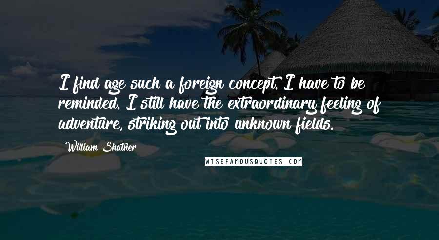 William Shatner Quotes: I find age such a foreign concept. I have to be reminded. I still have the extraordinary feeling of adventure, striking out into unknown fields.