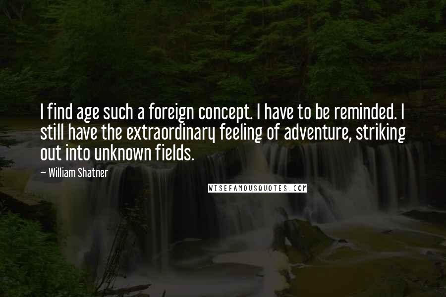 William Shatner Quotes: I find age such a foreign concept. I have to be reminded. I still have the extraordinary feeling of adventure, striking out into unknown fields.