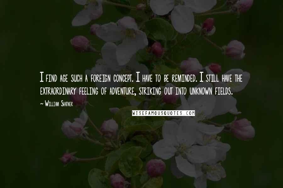 William Shatner Quotes: I find age such a foreign concept. I have to be reminded. I still have the extraordinary feeling of adventure, striking out into unknown fields.