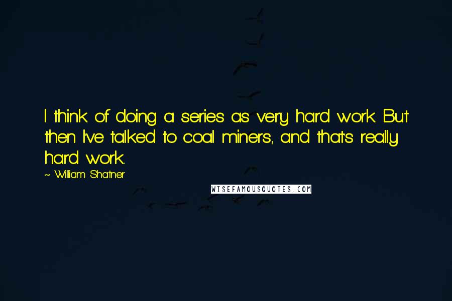 William Shatner Quotes: I think of doing a series as very hard work. But then I've talked to coal miners, and that's really hard work.