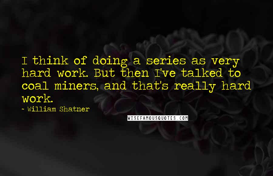 William Shatner Quotes: I think of doing a series as very hard work. But then I've talked to coal miners, and that's really hard work.