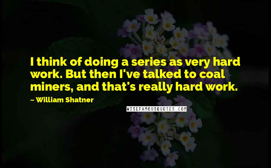 William Shatner Quotes: I think of doing a series as very hard work. But then I've talked to coal miners, and that's really hard work.