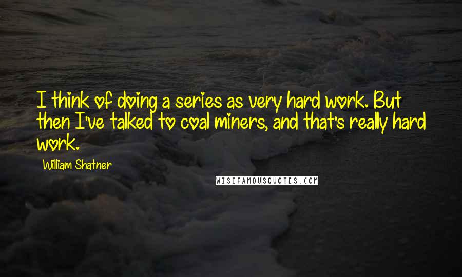 William Shatner Quotes: I think of doing a series as very hard work. But then I've talked to coal miners, and that's really hard work.