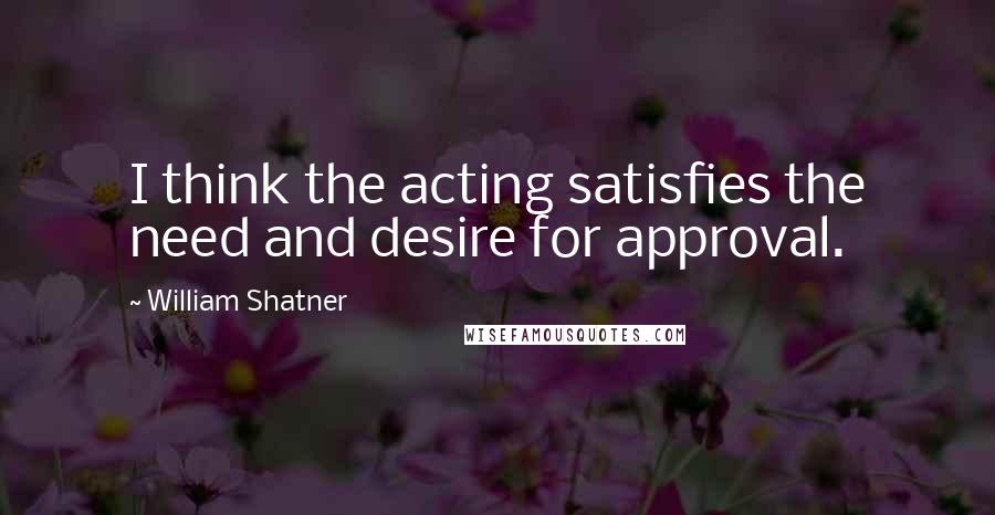 William Shatner Quotes: I think the acting satisfies the need and desire for approval.