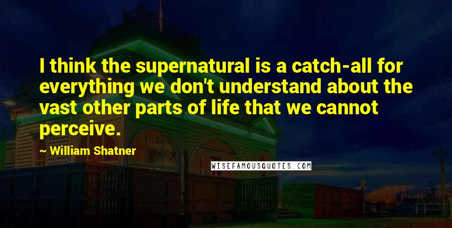 William Shatner Quotes: I think the supernatural is a catch-all for everything we don't understand about the vast other parts of life that we cannot perceive.