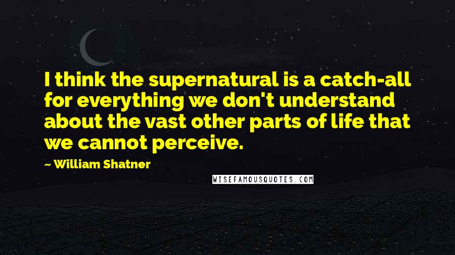William Shatner Quotes: I think the supernatural is a catch-all for everything we don't understand about the vast other parts of life that we cannot perceive.