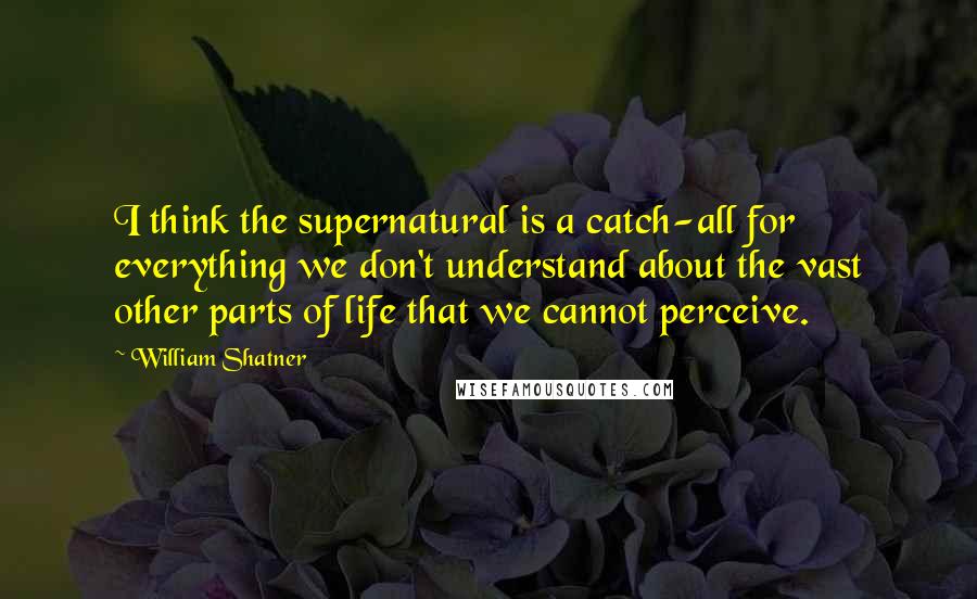 William Shatner Quotes: I think the supernatural is a catch-all for everything we don't understand about the vast other parts of life that we cannot perceive.