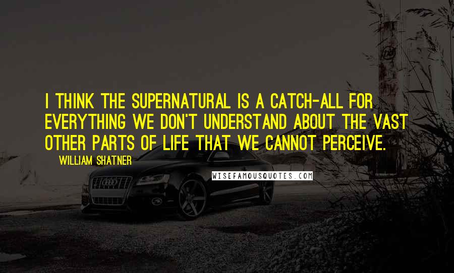 William Shatner Quotes: I think the supernatural is a catch-all for everything we don't understand about the vast other parts of life that we cannot perceive.