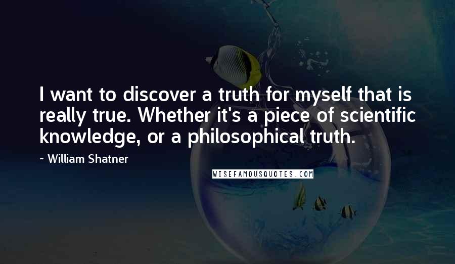 William Shatner Quotes: I want to discover a truth for myself that is really true. Whether it's a piece of scientific knowledge, or a philosophical truth.