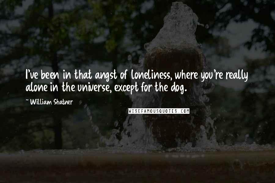 William Shatner Quotes: I've been in that angst of loneliness, where you're really alone in the universe, except for the dog.