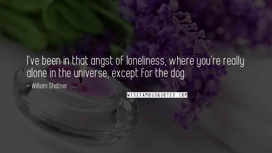 William Shatner Quotes: I've been in that angst of loneliness, where you're really alone in the universe, except for the dog.