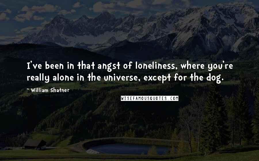 William Shatner Quotes: I've been in that angst of loneliness, where you're really alone in the universe, except for the dog.