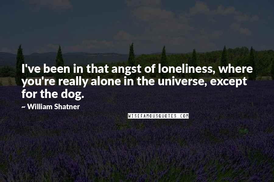 William Shatner Quotes: I've been in that angst of loneliness, where you're really alone in the universe, except for the dog.