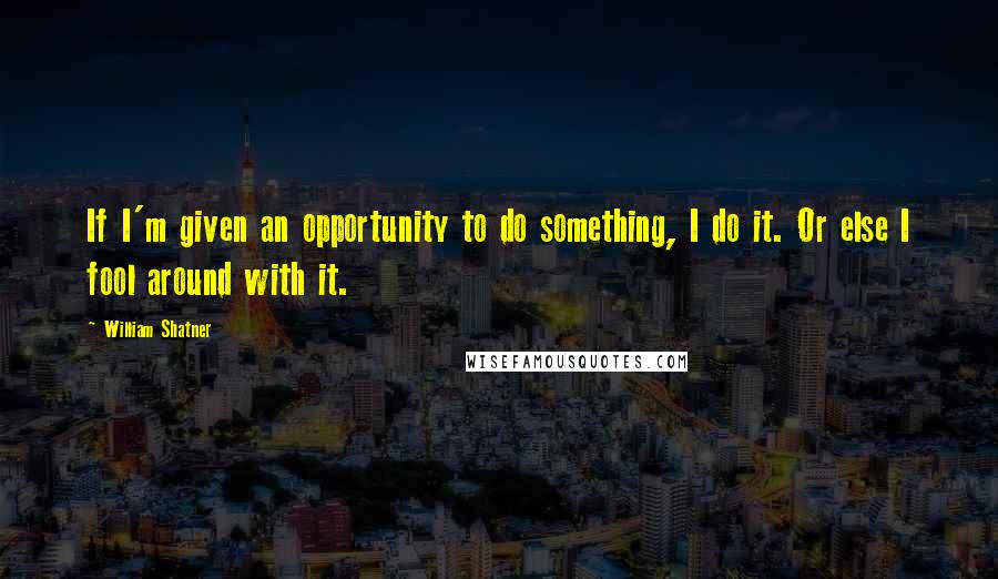 William Shatner Quotes: If I'm given an opportunity to do something, I do it. Or else I fool around with it.