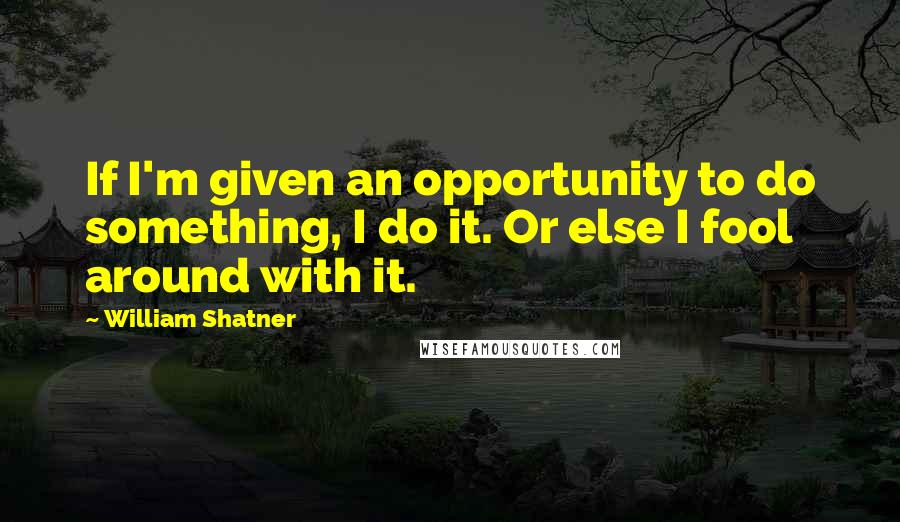 William Shatner Quotes: If I'm given an opportunity to do something, I do it. Or else I fool around with it.