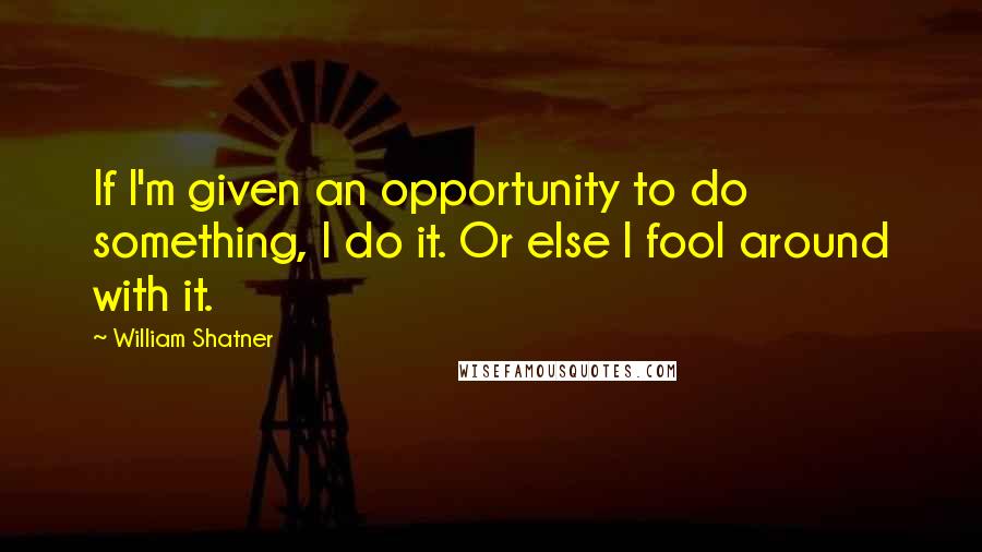William Shatner Quotes: If I'm given an opportunity to do something, I do it. Or else I fool around with it.