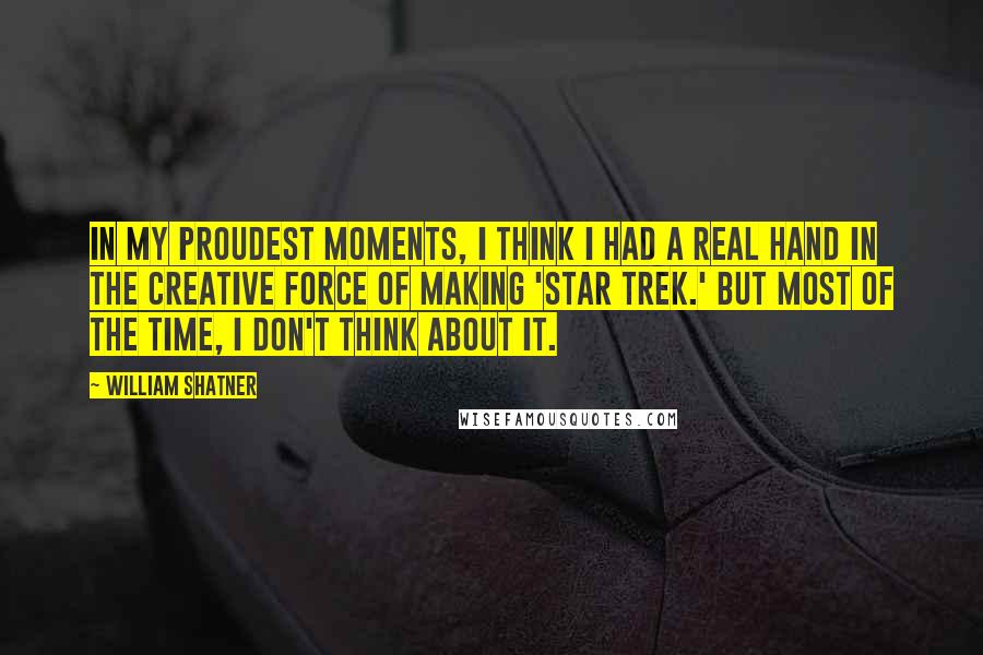 William Shatner Quotes: In my proudest moments, I think I had a real hand in the creative force of making 'Star Trek.' But most of the time, I don't think about it.