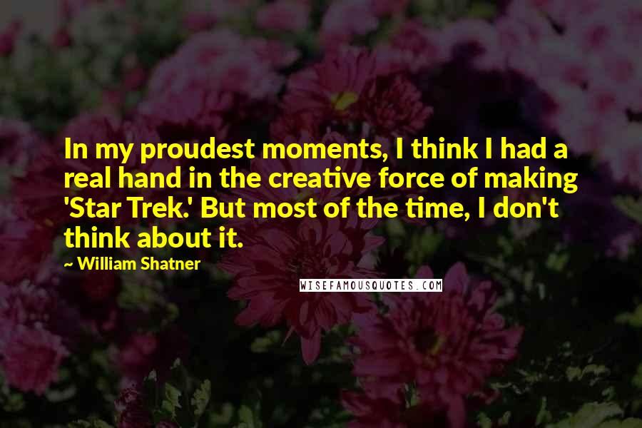 William Shatner Quotes: In my proudest moments, I think I had a real hand in the creative force of making 'Star Trek.' But most of the time, I don't think about it.