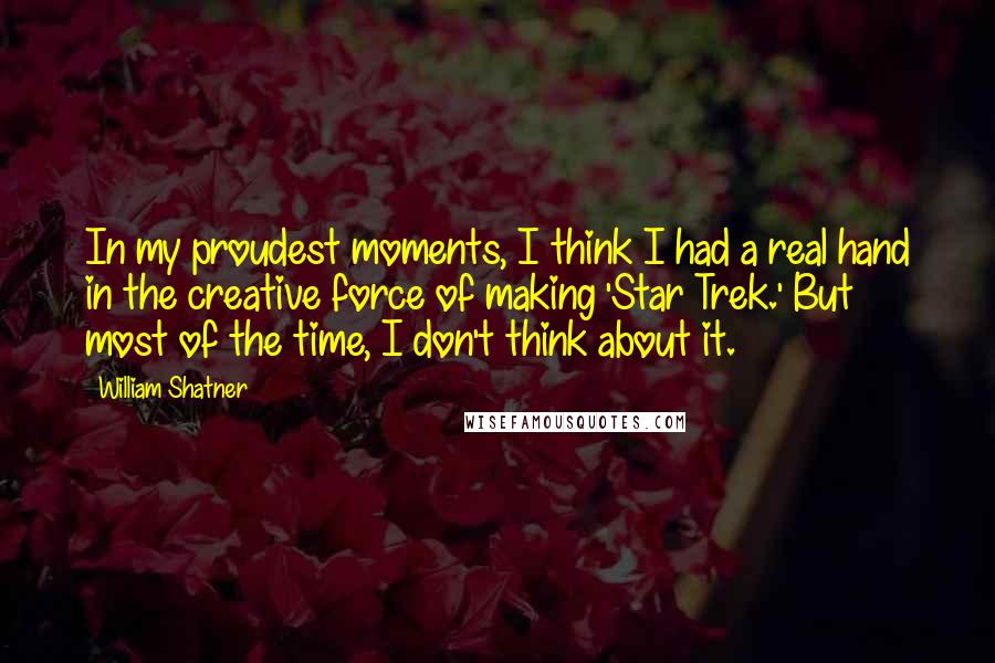 William Shatner Quotes: In my proudest moments, I think I had a real hand in the creative force of making 'Star Trek.' But most of the time, I don't think about it.