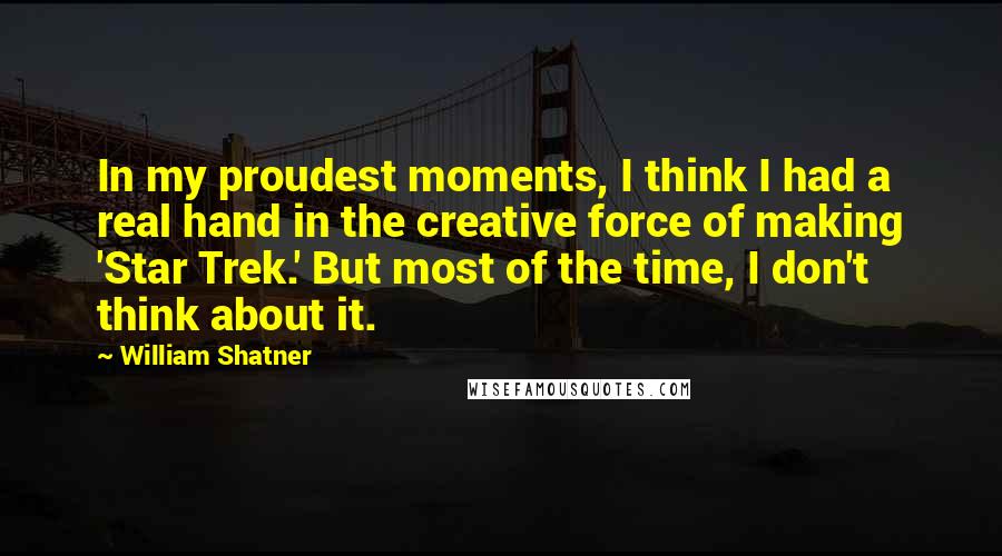 William Shatner Quotes: In my proudest moments, I think I had a real hand in the creative force of making 'Star Trek.' But most of the time, I don't think about it.