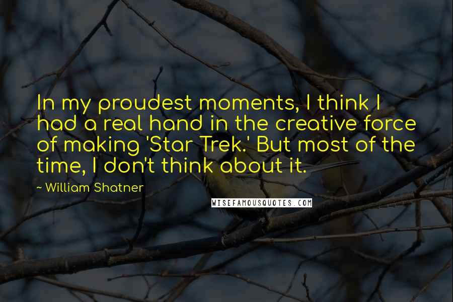 William Shatner Quotes: In my proudest moments, I think I had a real hand in the creative force of making 'Star Trek.' But most of the time, I don't think about it.