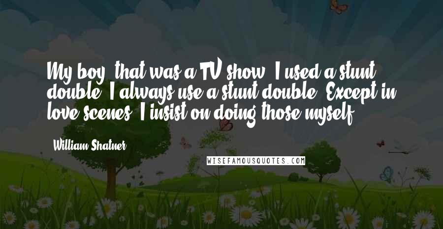 William Shatner Quotes: My boy, that was a TV show. I used a stunt double. I always use a stunt double. Except in love scenes. I insist on doing those myself.