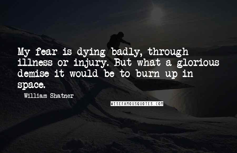 William Shatner Quotes: My fear is dying badly, through illness or injury. But what a glorious demise it would be to burn up in space.