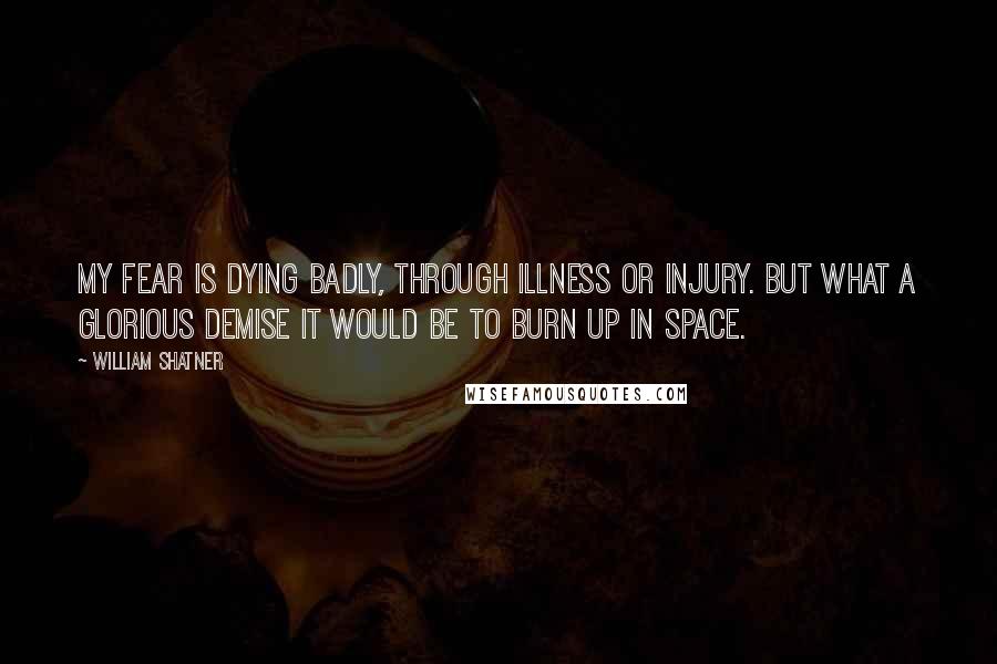 William Shatner Quotes: My fear is dying badly, through illness or injury. But what a glorious demise it would be to burn up in space.