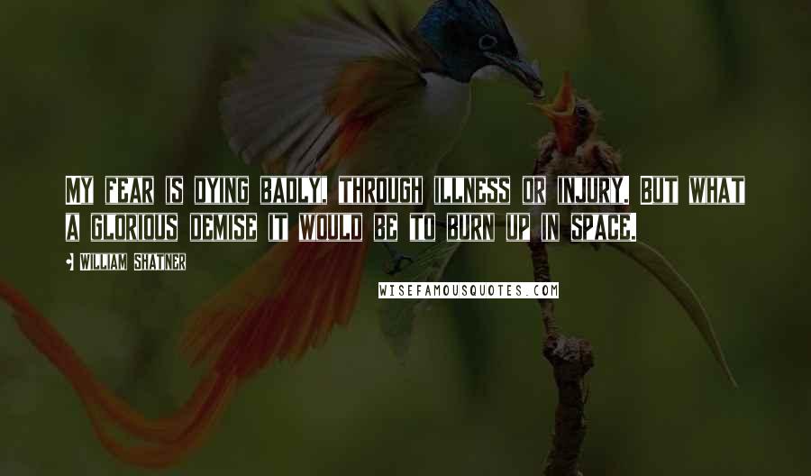 William Shatner Quotes: My fear is dying badly, through illness or injury. But what a glorious demise it would be to burn up in space.