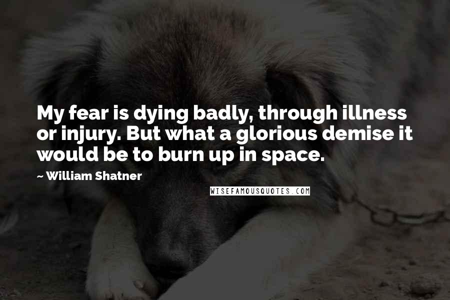 William Shatner Quotes: My fear is dying badly, through illness or injury. But what a glorious demise it would be to burn up in space.