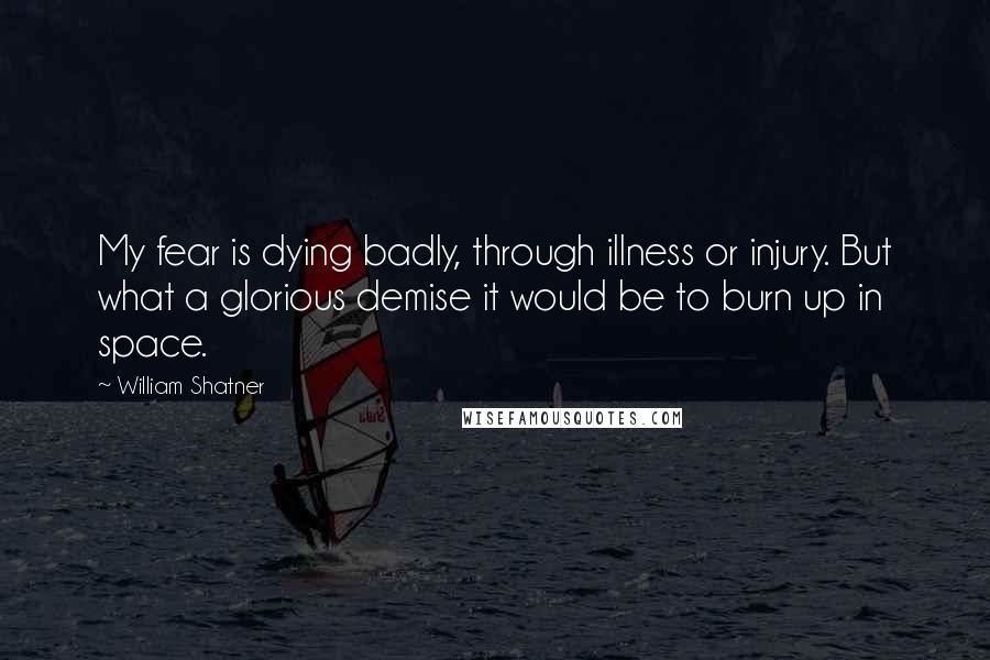 William Shatner Quotes: My fear is dying badly, through illness or injury. But what a glorious demise it would be to burn up in space.