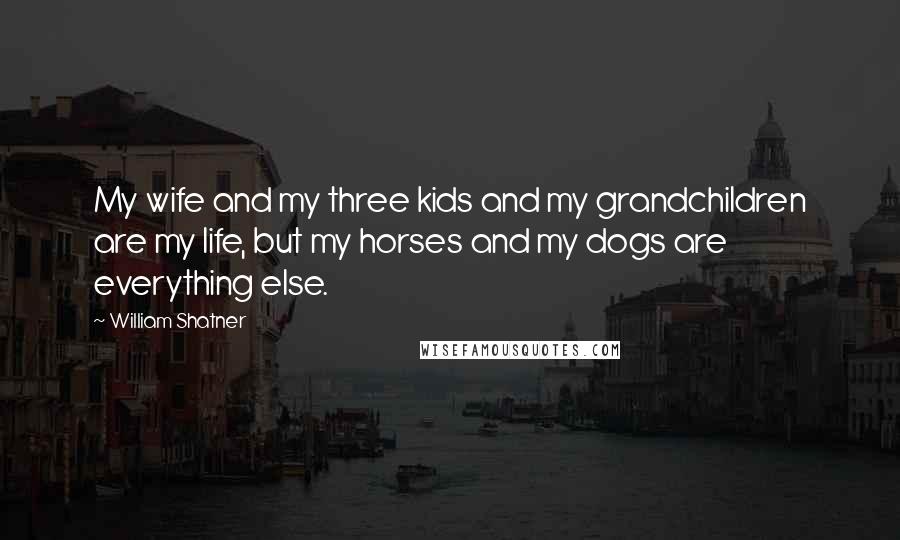 William Shatner Quotes: My wife and my three kids and my grandchildren are my life, but my horses and my dogs are everything else.