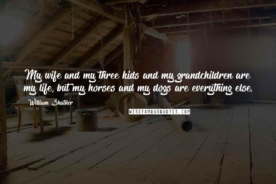 William Shatner Quotes: My wife and my three kids and my grandchildren are my life, but my horses and my dogs are everything else.