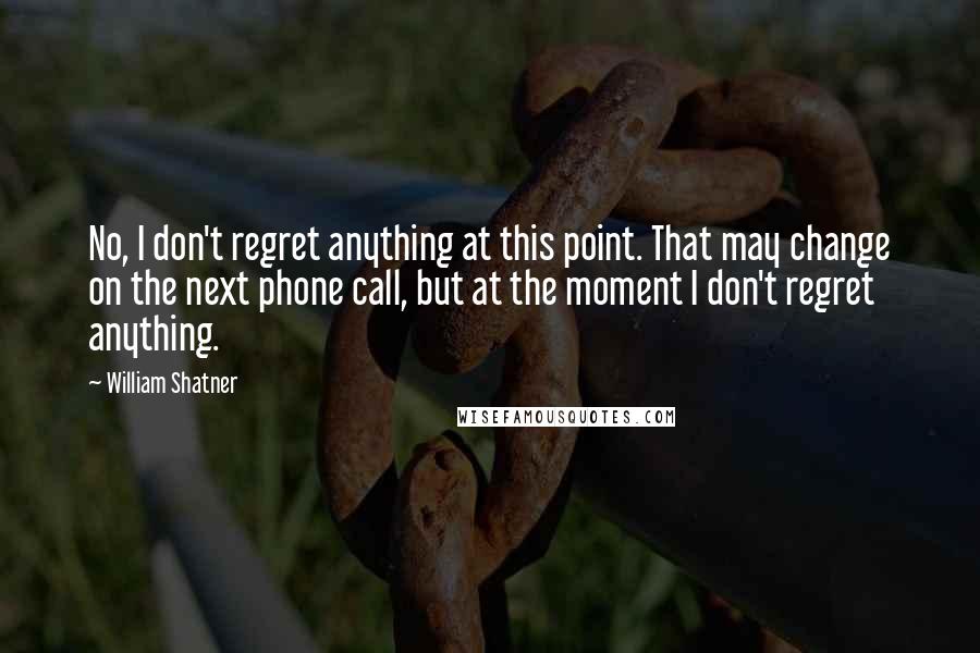 William Shatner Quotes: No, I don't regret anything at this point. That may change on the next phone call, but at the moment I don't regret anything.