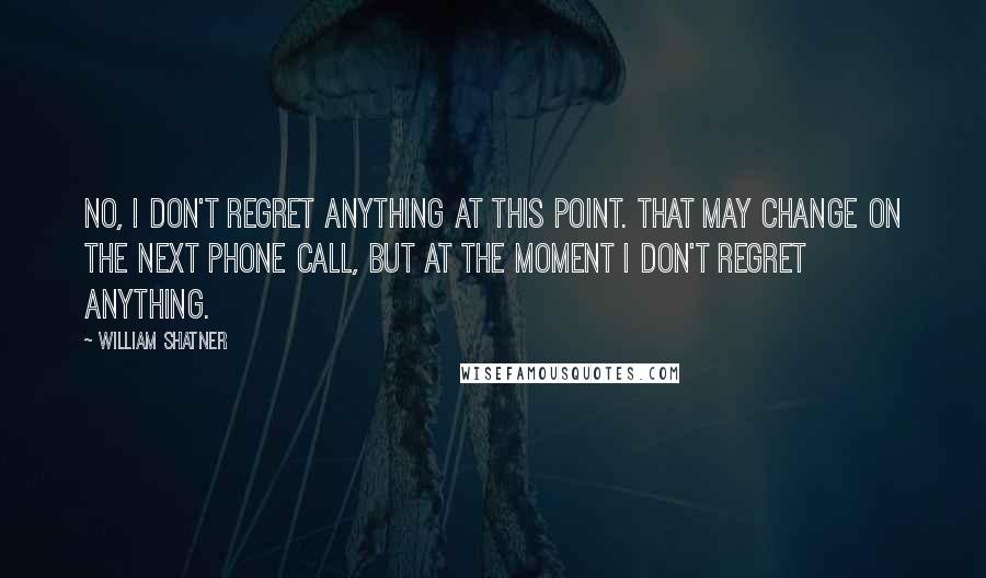 William Shatner Quotes: No, I don't regret anything at this point. That may change on the next phone call, but at the moment I don't regret anything.