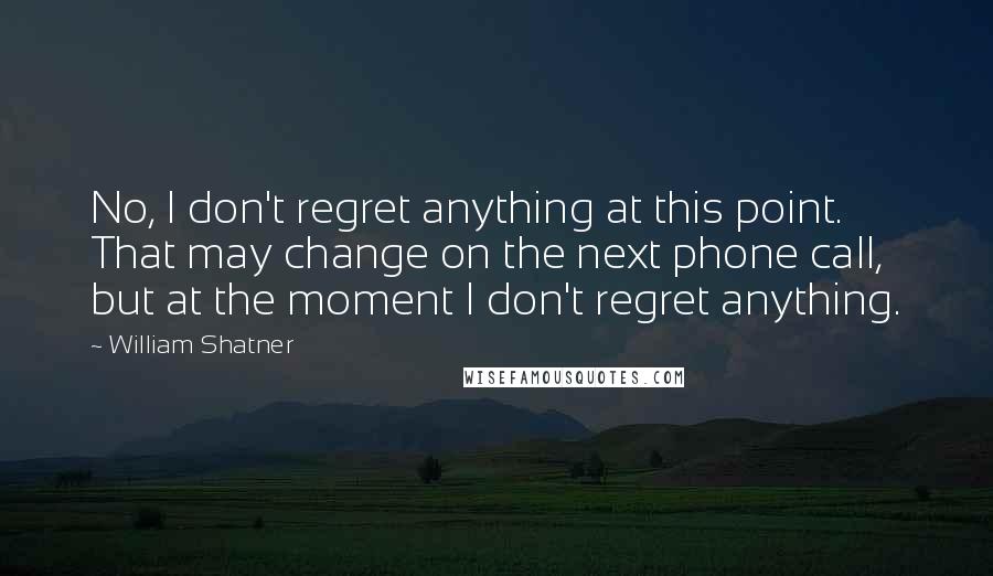 William Shatner Quotes: No, I don't regret anything at this point. That may change on the next phone call, but at the moment I don't regret anything.
